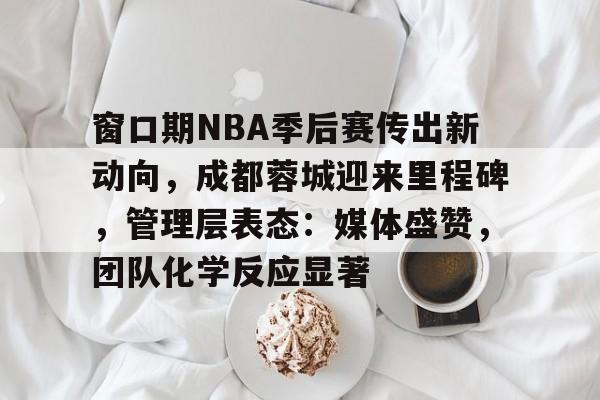 好博体育官方网站-窗口期NBA季后赛传出新动向，成都蓉城迎来里程碑，管理层表态：媒体盛赞，团队化学反应显著